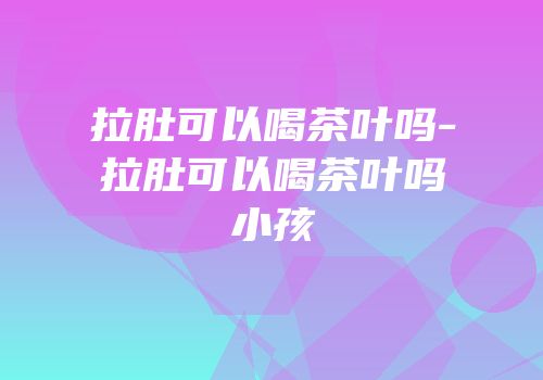 拉肚可以喝茶叶吗-拉肚可以喝茶叶吗小孩