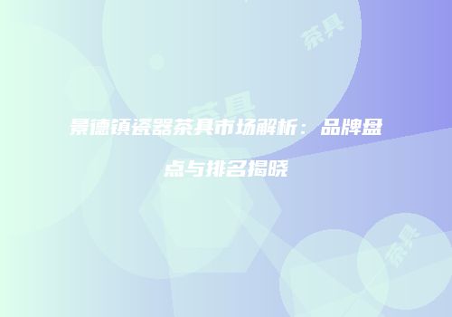景德镇瓷器茶具市场解析：品牌盘点与排名揭晓