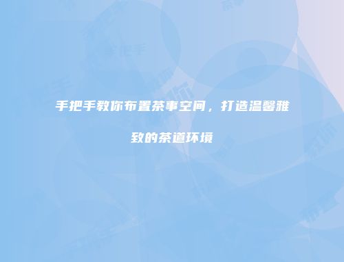 手把手教你布置茶事空间，打造温馨雅致的茶道环境