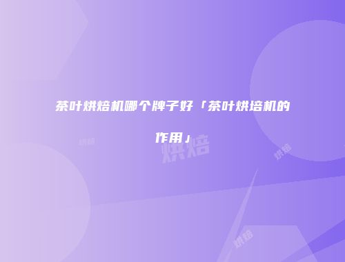 茶叶烘焙机哪个牌子好「茶叶烘培机的作用」
