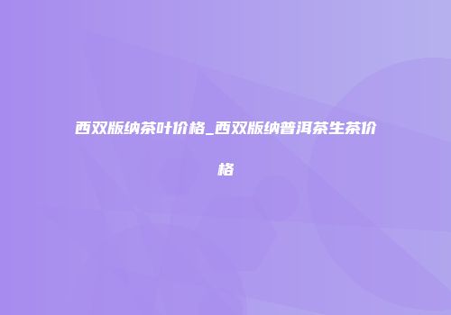 西双版纳茶叶价格_西双版纳普洱茶生茶价格