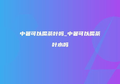 中暑可以喝茶叶吗_中暑可以喝茶叶水吗