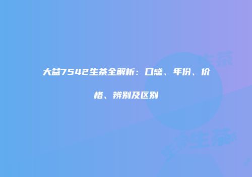 大益7542生茶全解析：口感、年份、价格、辨别及区别