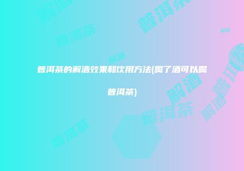普洱茶的解酒效果和饮用方法(喝了酒可以喝普洱茶)