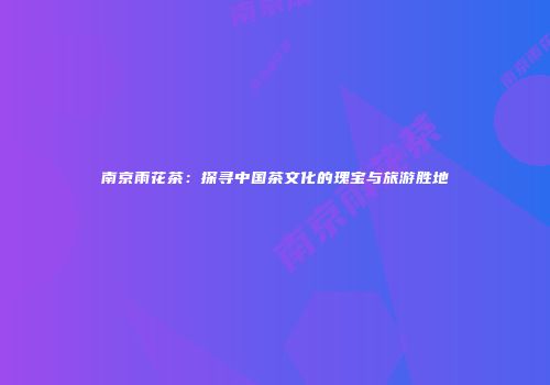 南京雨花茶：探寻中国茶文化的瑰宝与旅游胜地