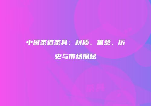 中国茶道茶具：材质、寓意、历史与市场探秘