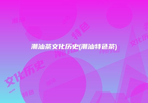潮汕茶文化历史(潮汕特色茶)