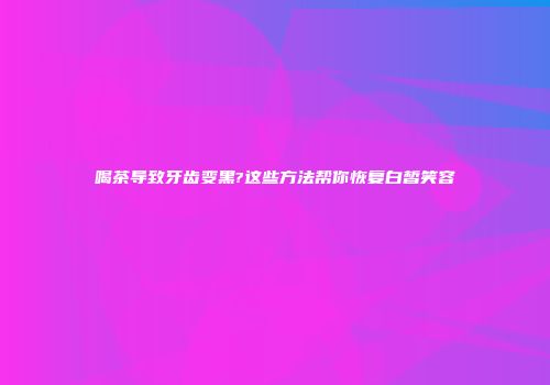 喝茶导致牙齿变黑?这些方法帮你恢复白皙笑容