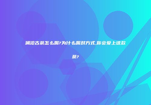 澜沧古茶怎么喝?为什么喝对方式,你会爱上这款茶?