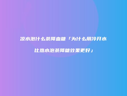 凉水泡什么茶降血糖「为什么用冷开水比热水泡茶降糖效果更好」