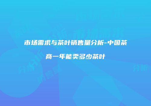 市场需求与茶叶销售量分析-中国茶商一年能卖多少茶叶