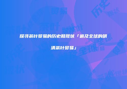 探寻茶叶贸易的历史和现状「遍及全球的明清茶叶贸易」
