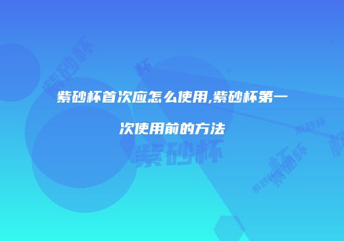 紫砂杯首次应怎么使用,紫砂杯第一次使用前的方法