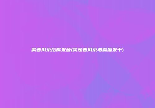 喝普洱茶后嘴发苦(喝熟普洱茶与嘴唇发干)
