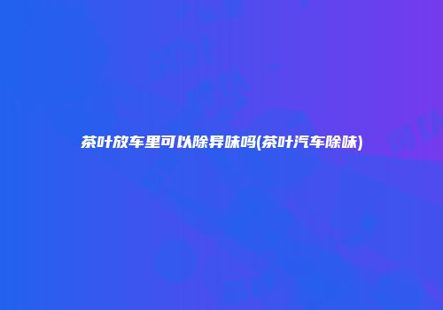 茶叶放车里可以除异味吗(茶叶汽车除味)