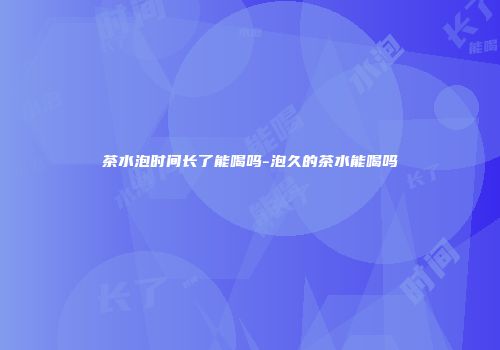 茶水泡时间长了能喝吗-泡久的茶水能喝吗