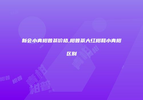 新会小青柑普茶价格,柑普茶大红柑和小青柑区别