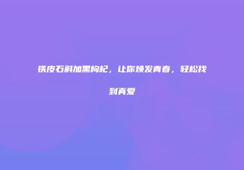 铁皮石斛加黑枸杞，让你焕发青春，轻松找到真爱
