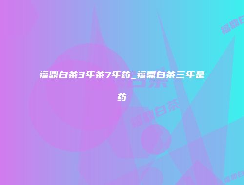 福鼎白茶3年茶7年药_福鼎白茶三年是药