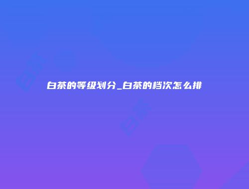 白茶的等级划分_白茶的档次怎么排