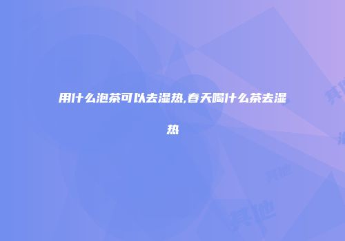用什么泡茶可以去湿热,春天喝什么茶去湿热