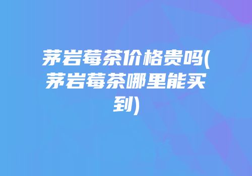 茅岩莓茶价格贵吗(茅岩莓茶哪里能买到)