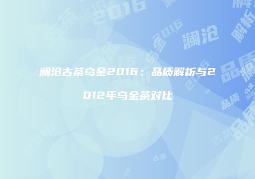 澜沧古茶乌金2016：品质解析与2012年乌金茶对比