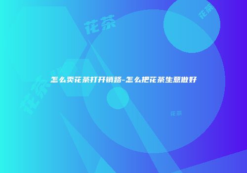 怎么卖花茶打开销路-怎么把花茶生意做好
