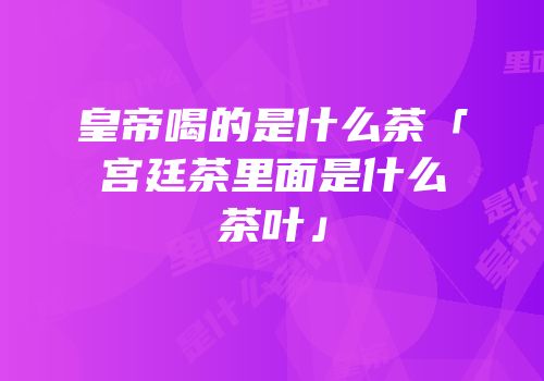 皇帝喝的是什么茶「宫廷茶里面是什么茶叶」