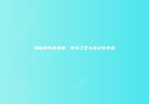 揭秘陈年铁观音：传统工艺与茶文化传承