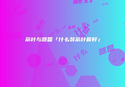 茶叶与器皿「什么装茶叶最好」