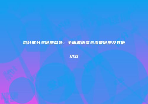 茶叶成分与健康益处：全面解析茶与血管健康及其他功效