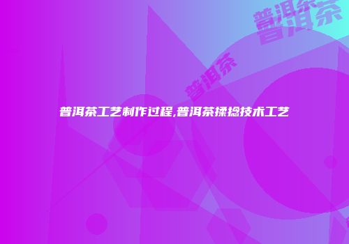 普洱茶工艺制作过程,普洱茶揉捻技术工艺