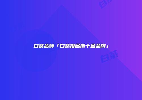 白茶品种「白茶排名前十名品牌」