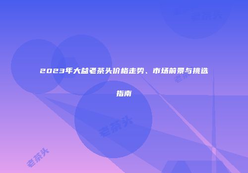 2023年大益老茶头价格走势、市场前景与挑选指南