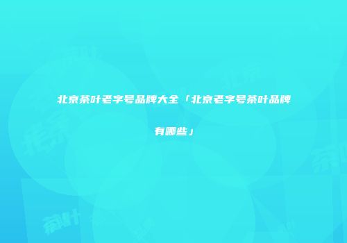北京茶叶老字号品牌大全「北京老字号茶叶品牌有哪些」