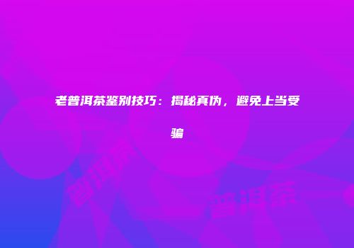 老普洱茶鉴别技巧：揭秘真伪，避免上当受骗