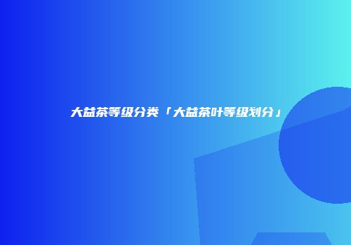 大益茶等级分类「大益茶叶等级划分」