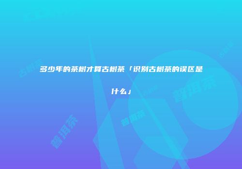 多少年的茶树才算古树茶「识别古树茶的误区是什么」