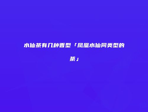 水仙茶有几种香型「凤凰水仙同类型的茶」