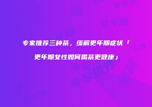 专家推荐三种茶，缓解更年期症状「更年期女性如何喝茶更健康」