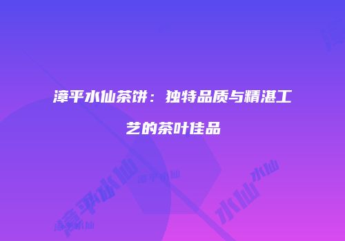 漳平水仙茶饼：独特品质与精湛工艺的茶叶佳品