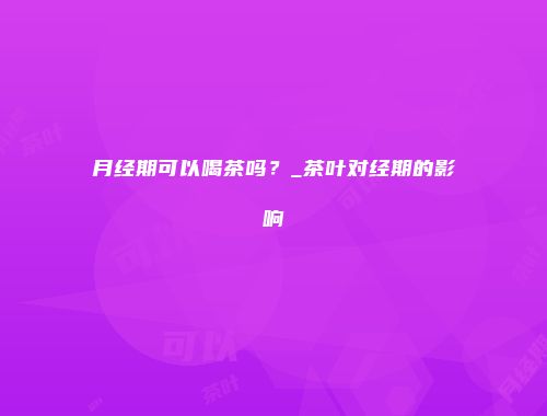 月经期可以喝茶吗？_茶叶对经期的影响
