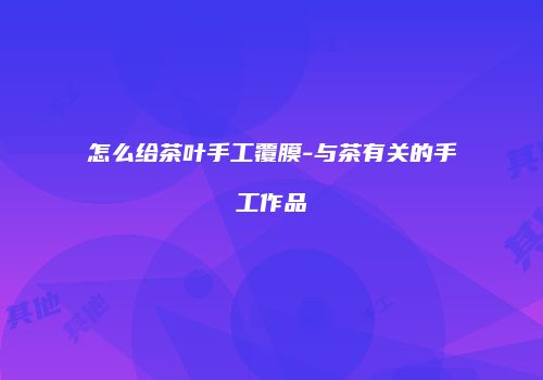 怎么给茶叶手工覆膜-与茶有关的手工作品