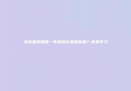 怎样鉴别闲置一年的茶叶是否能喝？快来学习