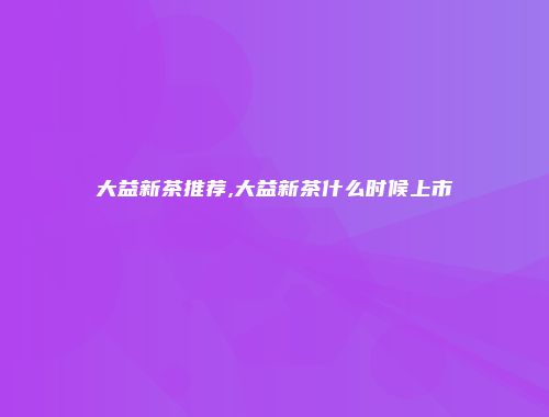 大益新茶推荐,大益新茶什么时候上市