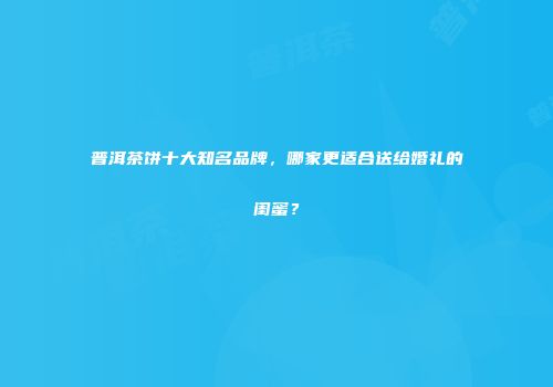 普洱茶饼十大知名品牌，哪家更适合送给婚礼的闺蜜？