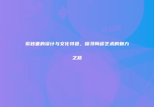 紫砂壶的设计与文化特色，探寻陶瓷艺术的魅力之路