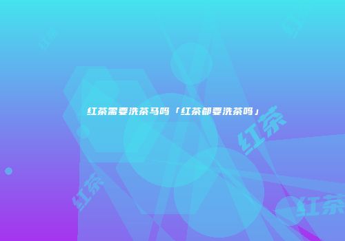红茶需要洗茶马吗「红茶都要洗茶吗」