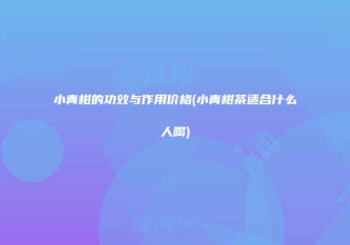 小青柑的功效与作用价格(小青柑茶适合什么人喝)